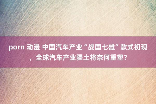 porn 动漫 中国汽车产业“战国七雄”款式初现，全球汽车产业疆土将奈何重塑？