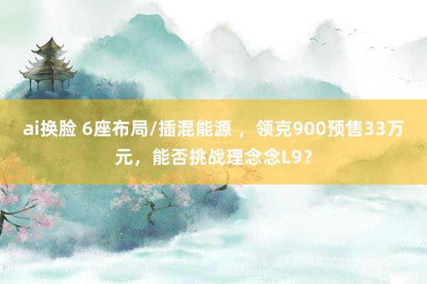 ai换脸 6座布局/插混能源 ，领克900预售33万元，能否挑战理念念L9？