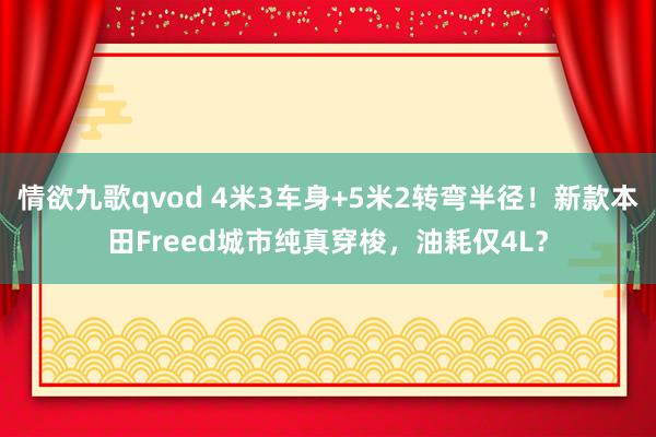 情欲九歌qvod 4米3车身+5米2转弯半径！新款本田Freed城市纯真穿梭，油耗仅4L？