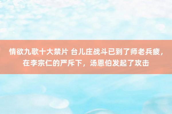 情欲九歌十大禁片 台儿庄战斗已到了师老兵疲，在李宗仁的严斥下，汤恩伯发起了攻击