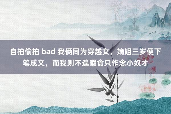 自拍偷拍 bad 我俩同为穿越女，嫡姐三岁便下笔成文，而我则不遑暇食只作念小奴才