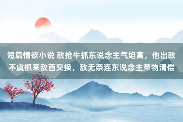 短篇情欲小说 敌抢牛抓东说念主气焰高，他出敌不虞抓来敌酋交换，敌无奈连东说念主带物清偿