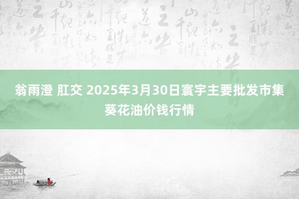 翁雨澄 肛交 2025年3月30日寰宇主要批发市集葵花油价钱行情