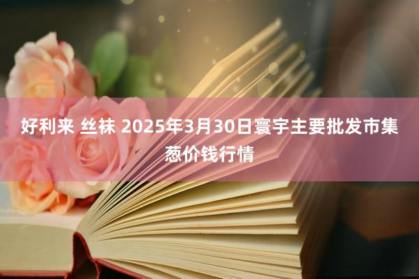 好利来 丝袜 2025年3月30日寰宇主要批发市集葱价钱行情