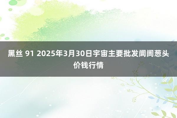 黑丝 91 2025年3月30日宇宙主要批发阛阓葱头价钱行情