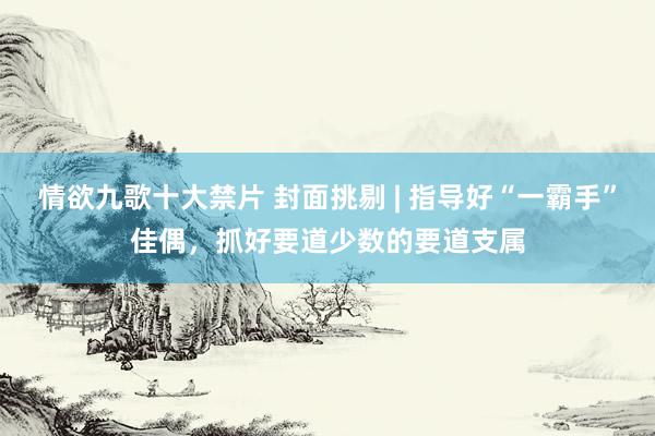 情欲九歌十大禁片 封面挑剔 | 指导好“一霸手”佳偶，抓好要道少数的要道支属