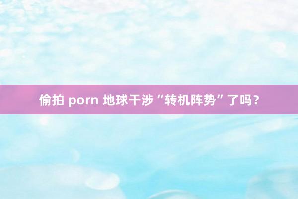偷拍 porn 地球干涉“转机阵势”了吗？