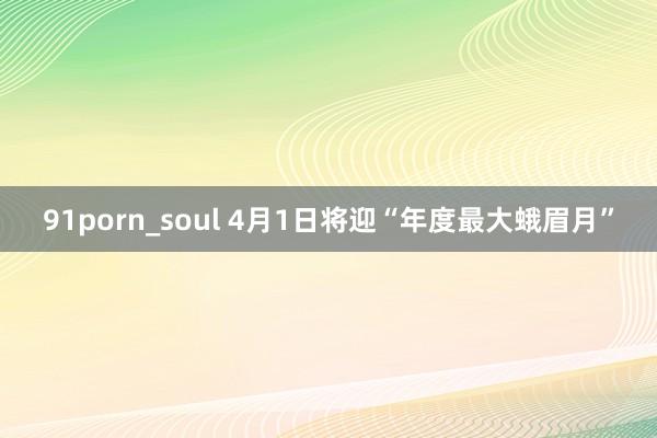 91porn_soul 4月1日将迎“年度最大蛾眉月”