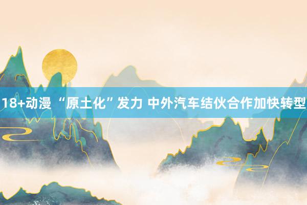 18+动漫 “原土化”发力 中外汽车结伙合作加快转型