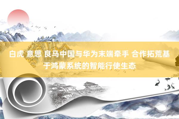 白虎 意思 良马中国与华为末端牵手 合作拓荒基于鸿蒙系统的智能行使生态