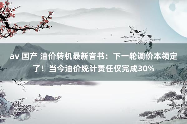 av 国产 油价转机最新音书：下一轮调价本领定了！当今油价统计责任仅完成30%