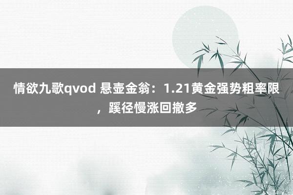情欲九歌qvod 悬壶金翁：1.21黄金强势粗率限，蹊径慢涨回撤多