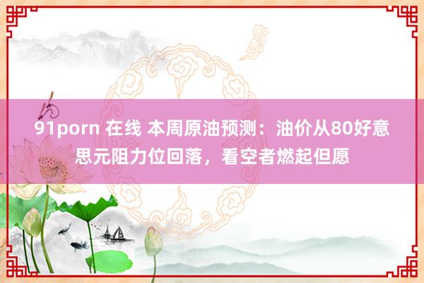 91porn 在线 本周原油预测：油价从80好意思元阻力位回落，看空者燃起但愿