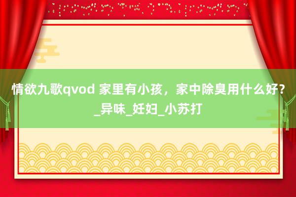 情欲九歌qvod 家里有小孩，家中除臭用什么好？_异味_妊妇_小苏打