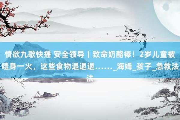 情欲九歌快播 安全领导丨致命奶酪棒！2岁儿童被噎身一火，这些食物退退退……_海姆_孩子_急救法