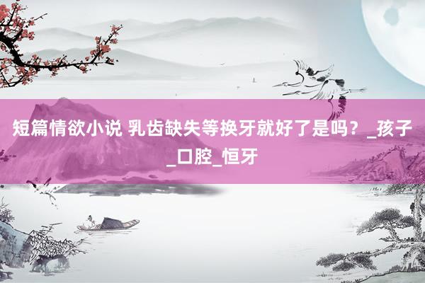 短篇情欲小说 乳齿缺失等换牙就好了是吗？_孩子_口腔_恒牙