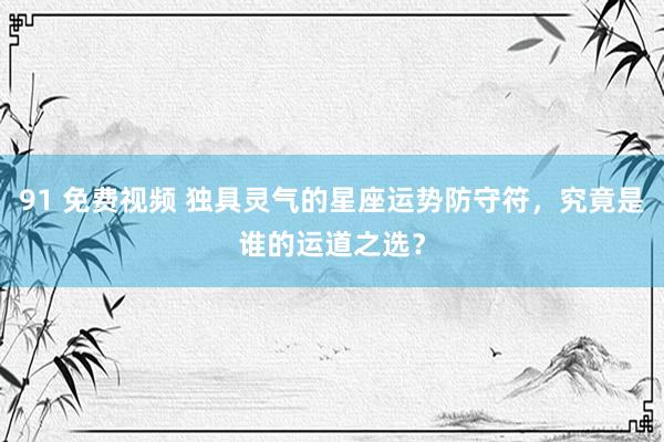 91 免费视频 独具灵气的星座运势防守符，究竟是谁的运道之选？