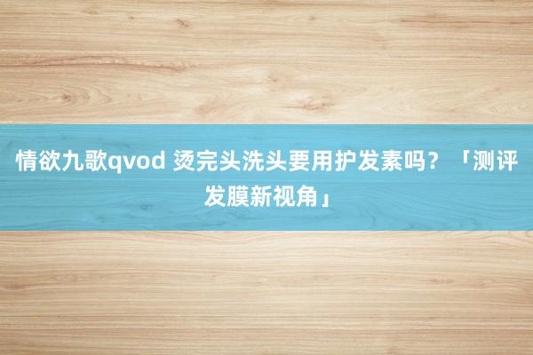 情欲九歌qvod 烫完头洗头要用护发素吗？「测评发膜新视角」