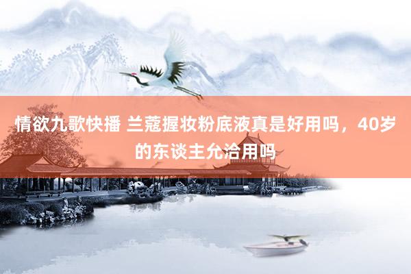 情欲九歌快播 兰蔻握妆粉底液真是好用吗，40岁的东谈主允洽用吗