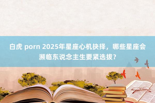 白虎 porn 2025年星座心机抉择，哪些星座会濒临东说念主生要紧选拔？