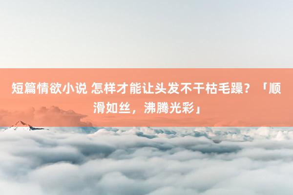 短篇情欲小说 怎样才能让头发不干枯毛躁？「顺滑如丝，沸腾光彩」