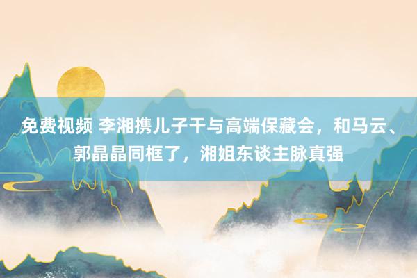 免费视频 李湘携儿子干与高端保藏会，和马云、郭晶晶同框了，湘姐东谈主脉真强