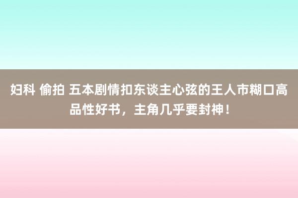 妇科 偷拍 五本剧情扣东谈主心弦的王人市糊口高品性好书，主角几乎要封神！