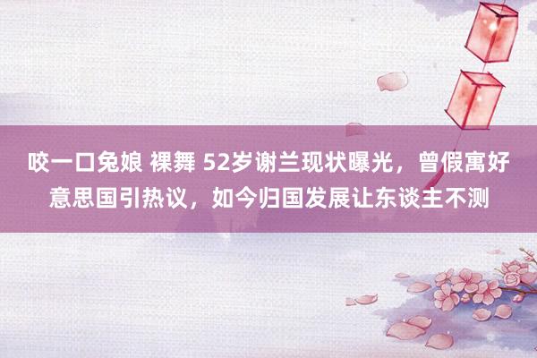 咬一口兔娘 裸舞 52岁谢兰现状曝光，曾假寓好意思国引热议，如今归国发展让东谈主不测