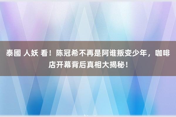 泰國 人妖 看！陈冠希不再是阿谁叛变少年，咖啡店开幕背后真相大揭秘！