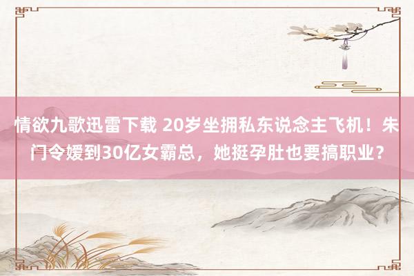 情欲九歌迅雷下载 20岁坐拥私东说念主飞机！朱门令嫒到30亿女霸总，她挺孕肚也要搞职业？
