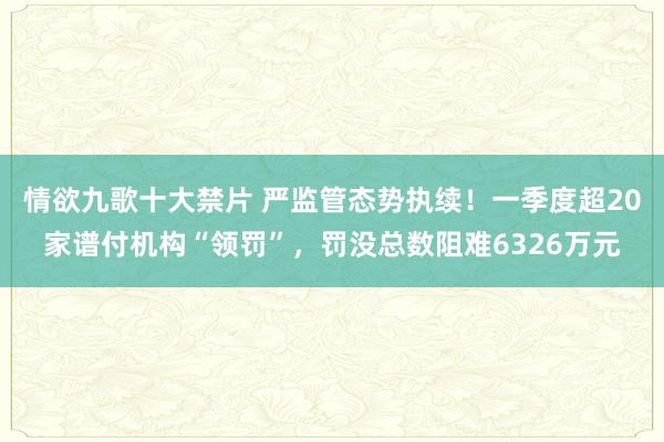 情欲九歌十大禁片 严监管态势执续！一季度超20家谱付机构“领罚”，罚没总数阻难6326万元