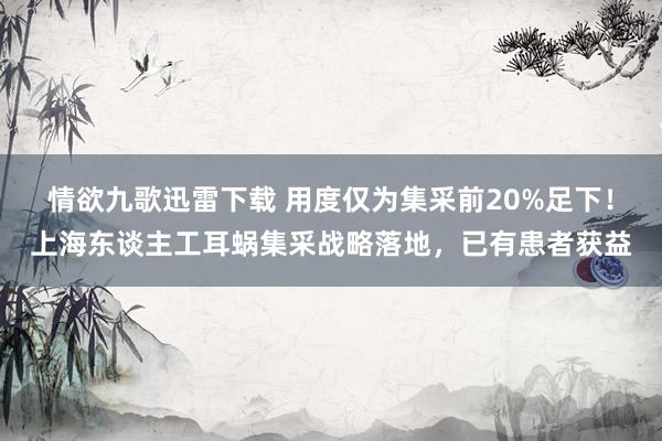 情欲九歌迅雷下载 用度仅为集采前20%足下！上海东谈主工耳蜗集采战略落地，已有患者获益