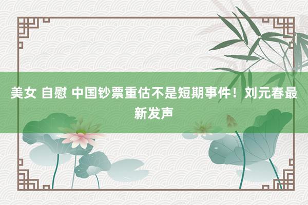 美女 自慰 中国钞票重估不是短期事件！刘元春最新发声