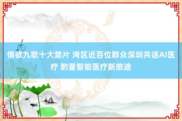 情欲九歌十大禁片 湾区近百位群众深圳共话AI医疗 酌量智能医疗新旅途