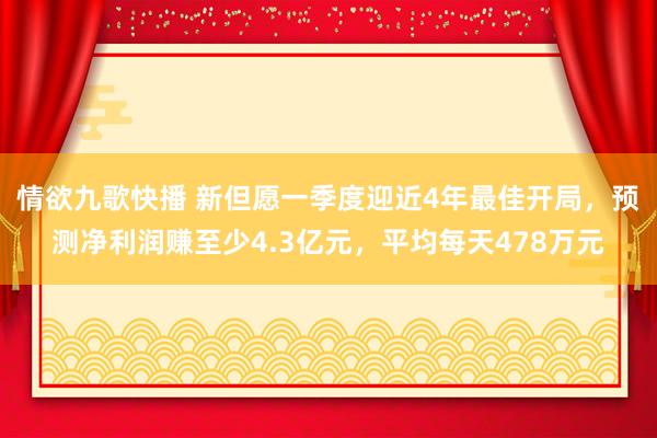 情欲九歌快播 新但愿一季度迎近4年最佳开局，预测净利润赚至少4.3亿元，平均每天478万元
