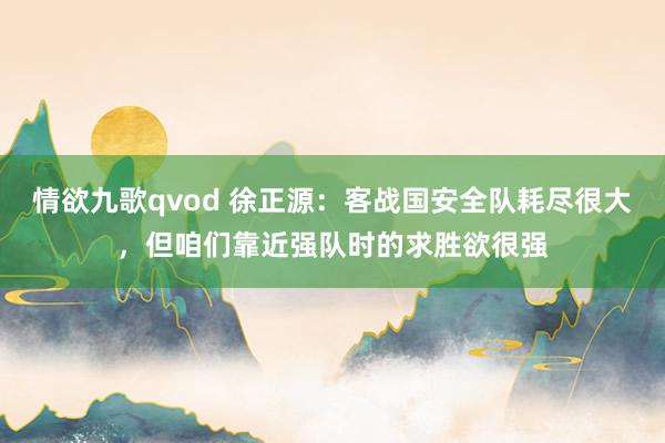 情欲九歌qvod 徐正源：客战国安全队耗尽很大，但咱们靠近强队时的求胜欲很强