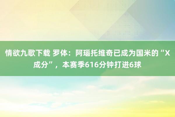 情欲九歌下载 罗体：阿瑙托维奇已成为国米的“X成分”，本赛季616分钟打进6球