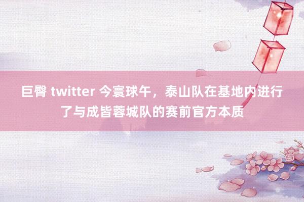 巨臀 twitter 今寰球午，泰山队在基地内进行了与成皆蓉城队的赛前官方本质