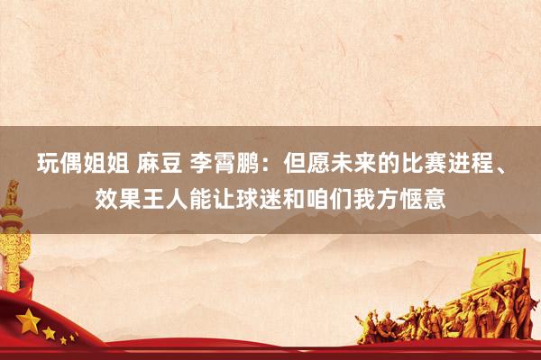 玩偶姐姐 麻豆 李霄鹏：但愿未来的比赛进程、效果王人能让球迷和咱们我方惬意