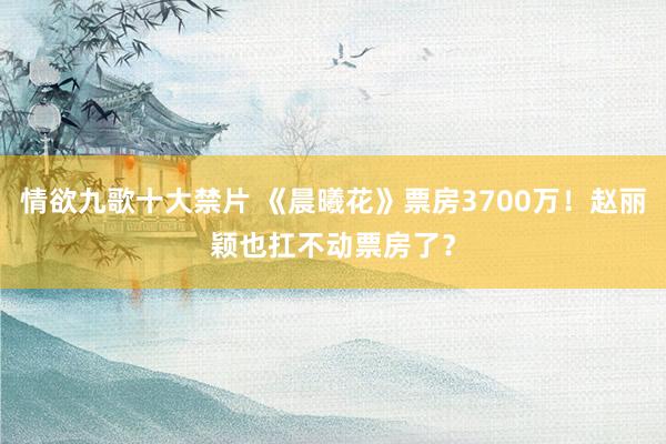 情欲九歌十大禁片 《晨曦花》票房3700万！赵丽颖也扛不动票房了？
