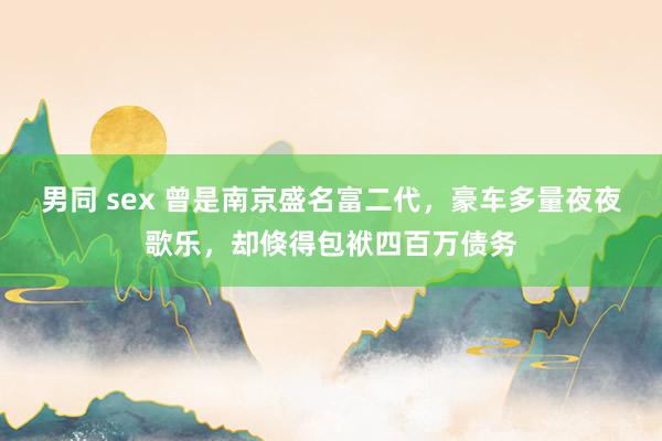 男同 sex 曾是南京盛名富二代，豪车多量夜夜歌乐，却倏得包袱四百万债务