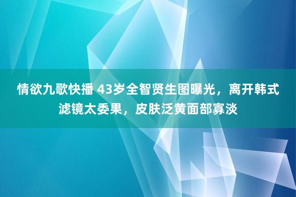 情欲九歌快播 43岁全智贤生图曝光，离开韩式滤镜太委果，皮肤泛黄面部寡淡