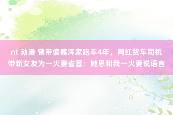 nt 动漫 曾带偏瘫浑家跑车4年，网红货车司机带新女友为一火妻省墓：她思和我一火妻说语言