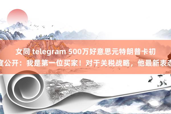 女同 telegram 500万好意思元特朗普卡初度公开：我是第一位买家！对于关税战略，他最新表态
