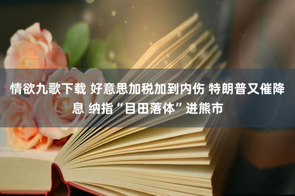 情欲九歌下载 好意思加税加到内伤 特朗普又催降息 纳指“目田落体”进熊市