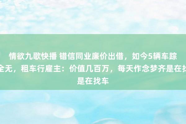 情欲九歌快播 错信同业廉价出借，如今5辆车踪迹全无，租车行雇主：价值几百万，每天作念梦齐是在找车