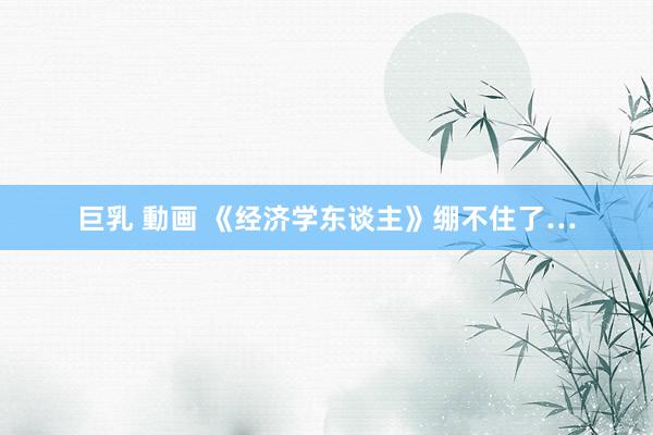 巨乳 動画 《经济学东谈主》绷不住了…