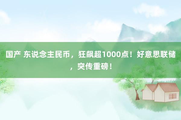 国产 东说念主民币，狂飙超1000点！好意思联储，突传重磅！