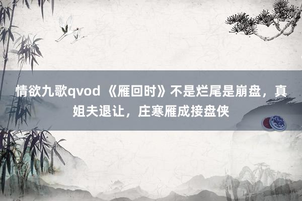 情欲九歌qvod 《雁回时》不是烂尾是崩盘，真姐夫退让，庄寒雁成接盘侠