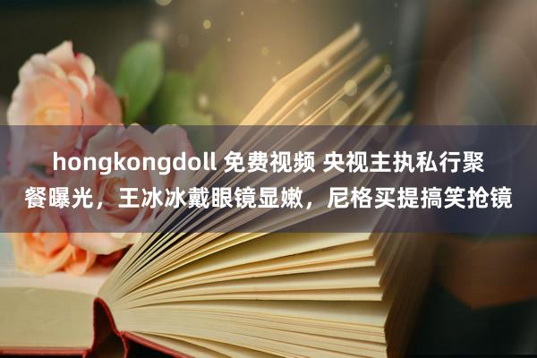 hongkongdoll 免费视频 央视主执私行聚餐曝光，王冰冰戴眼镜显嫩，尼格买提搞笑抢镜